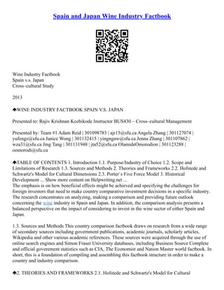 Spain and Japan Wine Industry Factbook
Wine Industry Factbook
Spain v.s. Japan
Cross–cultural Study
2013
WINE INDUSTRY FACTBOOK SPAIN V.S. JAPAN
Presented to: Rajiv Krishnan Kozhikode Instructor BUS430 – Cross–cultural Management
Presented by: Team #1 Adam Reid | 301098783 | ajr15@sfu.ca Angela Zhang | 301127074 |
yufengz@sfu.ca Janice Wong | 301132415 | yingngaw@sfu.ca Jenna Zhang | 301107862 |
wza31@sfu.ca Jing Tang | 301131948 | jta52@sfu.ca OlamideOmorodion | 301123288 |
oomorodi@sfu.ca
TABLE OF CONTENTS 1. Introduction 1.1. Purpose/Industry of Choice 1.2. Scope and
Limitations of Research 1.3. Sources and Methods 2. Theories and Frameworks 2.2. Hofstede and
Schwartz's Model for Cultural Dimensions 2.3. Porter`s Five Force Model 3. Historical
Development ... Show more content on Helpwriting.net ...
The emphasis is on how beneficial effects might be achieved and specifying the challenges for
foreign investors that need to make country comparative investment decisions in a specific industry.
The research concentrates on analyzing, making a comparison and providing future outlook
concerning the wine industry in Spain and Japan. In addition, the comparison analysis presents a
balanced perspective on the impact of considering to invest in the wine sector of either Spain and
Japan.
1.3. Sources and Methods This country comparison factbook draws on research from a wide range
of secondary sources including government publications, academic journals, scholarly articles,
Wikipedia and other various academic references. These sources were acquired through the use of
online search engines and Simon Fraser University databases, including Business Source Complete
and official goverement statistics such as CIA, The Economist and Nation Master world factbook. In
short, this is a foundation of compiling and assembling this factbook structure in order to make a
country and industry comparison.
2. THEORIES AND FRAMEWORKS 2.1. Hofstede and Schwartz's Model for Cultural
 