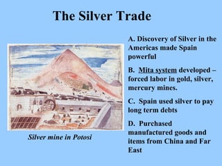 A. Discovery of Silver in the Americas made Spain powerful B.  Mita system  developed – forced labor in gold, silver, mercury mines.  C.  Spain used silver to pay long term debts D.  Purchased manufactured goods and items from China and Far East The Silver Trade Silver mine in Potosi 