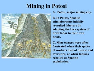 A.   Potosi, major mining city.  B. In Potosí, Spanish administrators initially recruited laborers by adapting the Inca system of draft labor to their own needs.   C. Mine owners were often frustrated when their quota of workers died of disease and overwork, or when Indians rebelled at Spanish exploitation.   Mining in Potosi 