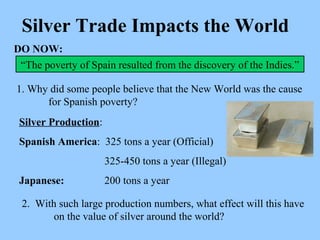 Silver Trade Impacts the World “ The poverty of Spain resulted from the discovery of the Indies.” 1. Why did some people believe that the New World was the cause  for Spanish poverty? DO NOW: Silver Production : Spanish America :  325 tons a year (Official)    325-450 tons a year (Illegal) Japanese:   200 tons a year  2.  With such large production numbers, what effect will this have  on the value of silver around the world? 