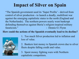 Impact of Silver on Spain “ The Spanish government used its ‘Super Profits’ - derived from control of silver production - to launch a deadly, multifront war against the emerging capitalistic states to the north (England and the Netherlands).  The northern powers nearly went bankrupt defending themselves against Iberia’s religion-inspired military fanaticism.”   -  Dennis O. Flynn How could the actions of the Spanish eventually lead to its decline?   1.  Too much Silver production led to inflation and loss of value. 2.  Bankers lent money to Spanish crown due to silver fleets despite falling credit and value. 3.  Spent money fighting wars with Northern capitalistic competitors. 