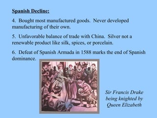 Spanish Decline: 4.  Bought most manufactured goods.  Never developed manufacturing of their own. 5.  Unfavorable balance of trade with China.  Silver not a renewable product like silk, spices, or porcelain. 6.  Defeat of Spanish Armada in 1588 marks the end of Spanish dominance. Sir Francis Drake being knighted by Queen Elizabeth 