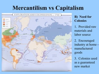 Mercantilism vs Capitalism B)  Need for Colonies 1.  Provided raw materials and labor source 2.  Encouraged industry at home - manufactured goods 3.  Colonies used as a guaranteed new market 