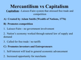 Mercantilism vs Capitalism Capitalism  -  Laissez-Faire system that stressed free trade and competition A)  Created by Adam Smith (Wealth of Nations, 1776) B)  Promotes competition 1.  Laissez-Faire - no government involvement 2.  Nation’s economy worked through natural law of supply and demand 3.  Called for free trade / no tariffs C)  Promotes investors and Entrepreneurs 1.  Self-interest will lead to general economic advancement 2.  Increased opportunity for merchants  