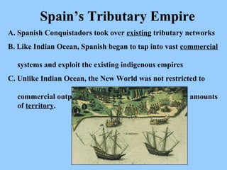 A. Spanish Conquistadors took over  existing  tributary networks B. Like Indian Ocean, Spanish began to tap into vast  commercial     systems and exploit the existing indigenous empires C. Unlike Indian Ocean, the New World was not restricted to    commercial outposts.  It involved the control of large amounts   of  territory .  Spain’s Tributary Empire 