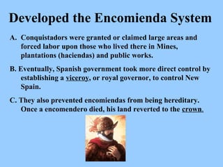 Conquistadors were granted or claimed large areas and forced labor upon those who lived there in Mines, plantations (haciendas) and public works. B. Eventually, Spanish government took more direct control by establishing a  viceroy , or royal governor, to control New Spain.  C. They also prevented encomiendas from being hereditary.  Once a encomendero died, his land reverted to the  crown . Developed the Encomienda System 