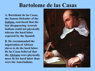 A. Bartolomé de las Casas, the famous Defender of the  Indians,  convinced that the fast disappearing Arawak Indians could not physically tolerate the hard labor expected by the Spanish B. He recommended the importation of African slaves to do the hard labor. De las Casas believed that the  Africans  were physically more fit for hard labor than were the Amerindians.  Bartolome de las Casas 