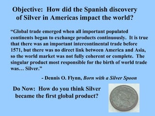 “ Global trade emerged when all important populated continents began to exchange products continuously.  It is true that there was an important intercontinental trade before 1571, but there was no direct link between America and Asia, so the world market was not fully coherent or complete.  The singular product most responsible for the birth of world trade was… Silver.” - Dennis O. Flynn,  Born with a Silver Spoon Do Now:  How do you think Silver became the first global product? Objective:  How did the Spanish discovery of Silver in Americas impact the world? 