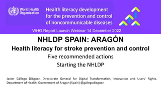 NHLDP SPAIN: ARAGÓN
Health literacy for stroke prevention and control
Five recommended actions
Starting the NHLDP
WHO Report Launch Webinar 14 December 2022
Javier Gállego Diéguez. Directorate General for Digital Transformation, Innovation and Users' Rights.
Department of Health. Government of Aragon (Spain) @gallegodieguez
 