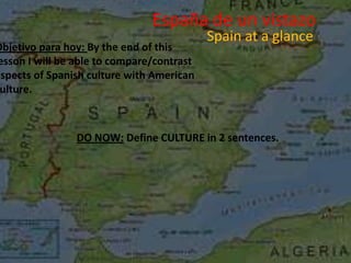 España de un vistazo
                                           Spain at a glance
Objetivo para hoy: By the end of this
esson I will be able to compare/contrast
aspects of Spanish culture with American
 ulture.



                DO NOW: Define CULTURE in 2 sentences.
 