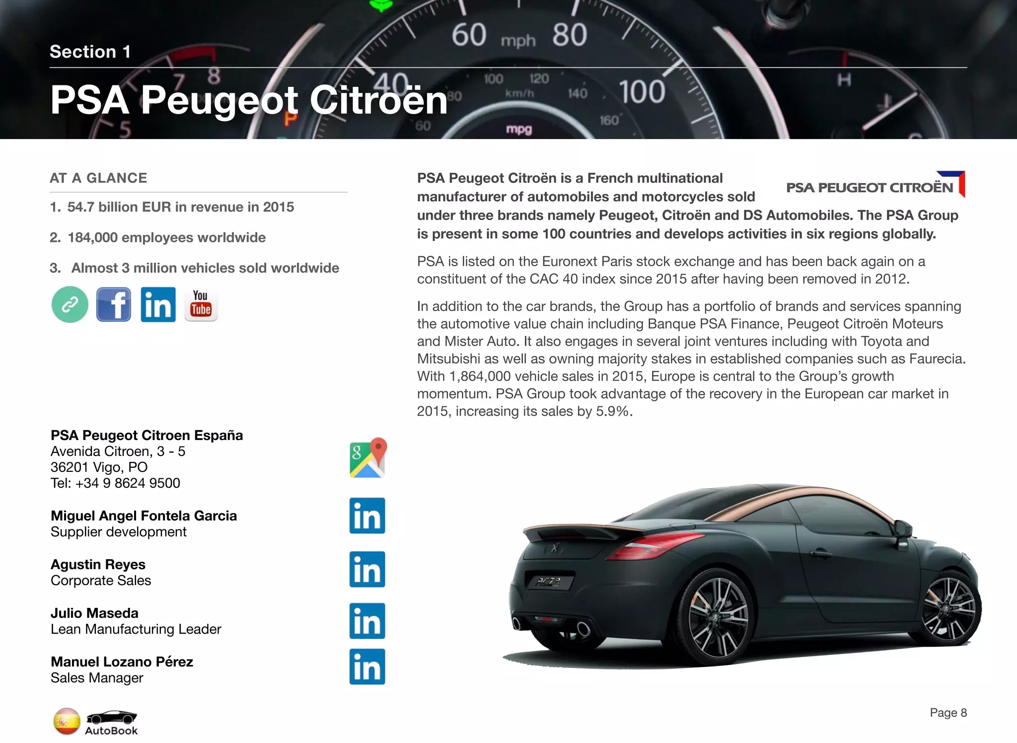 PSA Peugeot Citroën is a French multinational
manufacturer of automobiles and motorcycles sold
under three brands namely Peugeot, Citroën and DS Automobiles. The PSA Group
is present in some 100 countries and develops activities in six regions globally.
PSA is listed on the Euronext Paris stock exchange and has been back again on a
constituent of the CAC 40 index since 2015 after having been removed in 2012.
In addition to the car brands, the Group has a portfolio of brands and services spanning
the automotive value chain including Banque PSA Finance, Peugeot Citroën Moteurs
and Mister Auto. It also engages in several joint ventures including with Toyota and
Mitsubishi as well as owning majority stakes in established companies such as Faurecia.
With 1,864,000 vehicle sales in 2015, Europe is central to the Group’s growth
momentum. PSA Group took advantage of the recovery in the European car market in
2015, increasing its sales by 5.9%.
Section 1
AT A GLANCE
1. 54.7 billion EUR in revenue in 2015
2. 184,000 employees worldwide
3. Almost 3 million vehicles sold worldwide
PSA Peugeot Citroën
Page 8
PSA Peugeot Citroen España
Avenida Citroen, 3 - 5
36201 Vigo, PO
Tel: +34 9 8624 9500
Miguel Angel Fontela Garcia
Supplier development
Agustin Reyes
Corporate Sales
Julio Maseda
Lean Manufacturing Leader
Manuel Lozano Pérez
Sales Manager
