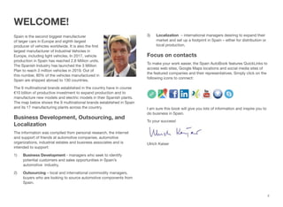 ii
WELCOME!
Spain is the second biggest manufacturer
of larger cars in Europe and eighth largest
producer of vehicles worldwide. It is also the first
largest manufacturer of Industrial Vehicles in
Europe, including light vehicles. In 2017, vehicle
production in Spain has reached 2.8 Million units.
The Spanish Industry has launched the 3 Million
Plan to reach 3 million vehicles in 2019. Out of
this number, 80% of the vehicles manufactured in
Spain are shipped abroad to 130 countries.
The 9 multinational brands established in the country have in course
€10 billion of productive investment to expand production and to
manufacture new models and electric models in their Spanish plants.
The map below shows the 9 multinational brands established in Spain
and its 17 manufacturing plants across the country.
Business Development, Outsourcing, and
Localization
The information was compiled from personal research, the internet
and support of friends at automotive companies, automotive
organizations, industrial estates and business associates and is
intended to support:
1) Business Development - managers who seek to identify
potential customers and sales opportunities in Spain’s
automotive industry.
2) Outsourcing – local and international commodity managers,
buyers who are looking to source automotive components from
Spain.
3) Localization – international managers desiring to expand their
market and set up a footprint in Spain – either for distribution or
local production.
Focus on contacts
To make your work easier, the Spain AutoBook features QuickLinks to
access web sites, Google Maps locations and social media sites of
the featured companies and their representatives. Simply click on the
following icons to connect:
I am sure this book will give you lots of information and inspire you to
do business in Spain.
To your success!
Ulrich Kaiser