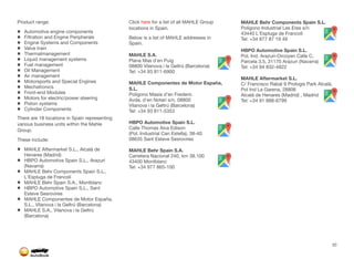 Product range:
Automotive engine components
Filtration and Engine Peripherals
Engine Systems and Components
Valve train
Thermalmanagement
Liquid management systems
Fuel management
Oil Management
Air management
Motorsports and Special Engines
Mechatronics
Front-end Modules
Motors for electric/power steering
Piston systems
Cylinder Components
There are 18 locations in Spain representing
various business units within the Mahle
Group.
These include:
MAHLE Aftermarket S.L., Alcalá de
Henares (Madrid)
HBPO Automotive Spain S.L., Arazuri
(Navarra)
MAHLE Behr Components Spain S.L.,
L'Espluga de Francolí
MAHLE Behr Spain S.A., Montblanc
HBPO Automotive Spain S.L., Sant
Esteve Sesrovires
MAHLE Componentes de Motor España,
S.L., Vilanova i la Geltrú (Barcelona)
MAHLE S.A., Vilanova i la Geltrú
(Barcelona)
Click here for a list of all MAHLE Group
locations in Spain.
Below is a list of MAHLE addresses in
Spain.
MAHLE S.A.
Plana Mas d'en Puig
08800 Vilanova i la Geltrú (Barcelona)
Tel: +34 93 811-6900
MAHLE Componentes de Motor España,
S.L.
Polígono Masía d’en Frederic
Avda. d'en Notari s/n, 08800
Vilanova i la Geltrú (Barcelona)
Tel: +34 93 811-5353
HBPO Automotive Spain S.L.
Calle Thomas Alva Edison
(Pol. Industrial Can Estella), 38-40
08635 Sant Esteve Sesrovires
MAHLE Behr Spain S.A.
Carretera Nacional 240, km 38.100
43400 Montblanc
Tel: +34 977 865-100
MAHLE Behr Components Spain S.L.
Polígono Industrial Les Eres s/n
43440 L'Espluga de Francolí
Tel: +34 977 87 19 49
HBPO Automotive Spain S.L.
Pol. Ind. Arazuri-Orcoyen Calle C,
Parcela 3.5, 31170 Arazuri (Navarra)
Tel: +34 94 832-4822
MAHLE Aftermarket S.L.
C/ Francisco Rabal 9 Prologis Park Alcalá,
Pol Ind La Garena, 28806
Alcalá de Henares (Madrid) , Madrid
Tel: +34 91 888-6799
20