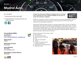 El Salón del Automóvil de Madrid or Madrid Auto is a biennial
event organized by Feria de Madrid (IFEMA), the 30-year-old
Trade Fair Institution of Madrid.
IFEMA has a presence in thirty countries across five continents strategically in order to
carry out commercial work, as well as to provide support and advice to potential
exhibitors and international customers.
Additionally, IFEMA develops studies on business opportunities in sectors of interest to
the exporter and supports companies and professionals to participate in fairs. The last
Madrid Auto event was held on 10-16 May 2016. Major brands featured at the event are
such as Abarth, BMW, Dacia, Ferrari, Fiat, Ford, Honda, Hyundai, Jaguar, Jeep, Kia,
Land Rover, Lexus, Maserati, Mazda, Mercedes-Benz, Mitsubishi Motors, Nissan, Opel,
Porsche, Renault, Seat, Suzuki and Toyota.
Sectors showcased at this event include:
Automobiles
Car audio, electronics
Fuels, lubricant, chemicals
LCV
Tyres and accessories
Tuning
Insurance companies and
financial institutions
Associations and Organizations
Specialize press
Section 1
AT A GLANCE
1. Biennial event held in May 2020
2. Trading platform, brand positioning, and
media coverage
Madrid Auto
Page 33
Feria de Madrid (IFEMA)
Av. Partenón, 5
28042 Madrid
Email: servifema@ifema.es, anau@ifema.es
Miguel Aguilar
Director
Maria Garcia de Tunon
Coordinator
Susana Martinez
Secretariat
Tel: +34 9 0222 1515
Sylvia Mayano y Teresa Altozano
Secretariat