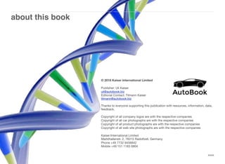 about this book
xxxix
© 2018 Kaiser International Limited
Publisher: Uli Kaiser
uli@autobook.biz
Editorial Contact: Tilmann Kaiser
tilmann@autobook.biz
Thanks to everyone supporting this publication with resources, information, data,
feedback.
Copyright of all company logos are with the respective companies
Copyright of all car photographs are with the respective companies
Copyright of all product photographs are with the respective companies
Copyright of all web site photographs are with the respective companies
Kaiser International Limited
Markthallenstr. 2, 78315 Radolfzell, Germany
Phone +49 7732 9456842
Mobile +49 151 1183 0804