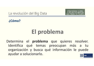 La revolución del Big Data
¿Cómo?
Determina el problema que quieres resolver.
Identifica qué temas preocupan más a tu
organización y busca qué información le puede
ayudar a solucionarlo.
El problema
 