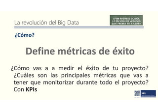 La revolución del Big Data
¿Cómo?
¿Cómo vas a a medir el éxito de tu proyecto?
¿Cuáles son las principales métricas que vas a
tener que monitorizar durante todo el proyecto?
Con KPIs
Define métricas de éxito
 