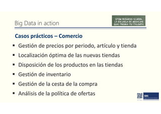 Big Data in action
Casos prácticos – Comercio
 Gestión de precios por periodo, artículo y tienda
 Localización óptima de las nuevas tiendas
 Disposición de los productos en las tiendas
 Gestión de inventario
 Gestión de la cesta de la compra
 Análisis de la política de ofertas
 