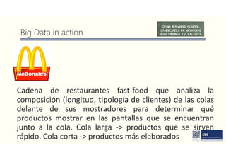 Big Data in action
Cadena de restaurantes fast-food que analiza la
composición (longitud, tipología de clientes) de las colas
delante de sus mostradores para determinar qué
productos mostrar en las pantallas que se encuentran
junto a la cola. Cola larga -> productos que se sirven
rápido. Cola corta -> productos más elaborados
 