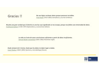 Gracias !! No veo lógico rechazar datos porque parezcan increíbles.
Fred Hoyle (1915-2001) Astrofísico y escritor británico.
Resulta una gran verdad que el destino es una ley cuyo significado se nos escapa, porque nos faltan una inmensidad de datos.
Ferdinand Galiani (1728-1787) Diplomático y economista italiano.
La vida es el arte de sacar conclusiones suficientes a partir de datos insuficientes.
Samuel Butler (novelista) (1835-1902) Novelista inglés.
Duda siempre de ti mismo, hasta que los datos no dejen lugar a dudas.
Louis Pasteur (1822-1895) Químico y microbiólogo francés.
 