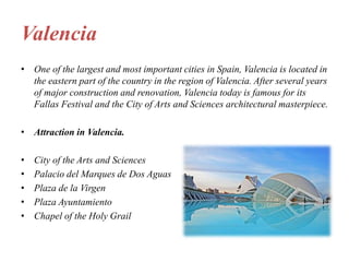 Valencia
• One of the largest and most important cities in Spain, Valencia is located in
the eastern part of the country in the region of Valencia. After several years
of major construction and renovation, Valencia today is famous for its
Fallas Festival and the City of Arts and Sciences architectural masterpiece.
• Attraction in Valencia.
• City of the Arts and Sciences
• Palacio del Marques de Dos Aguas
• Plaza de la Virgen
• Plaza Ayuntamiento
• Chapel of the Holy Grail
 