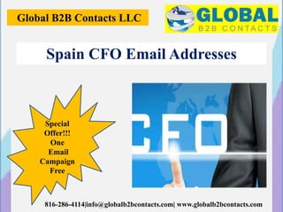 Global B2B Contacts LLC
816-286-4114|info@globalb2bcontacts.com| www.globalb2bcontacts.com
Spain CFO Email Addresses
Special
Offer!!!
One
Email
Campaign
Free
 