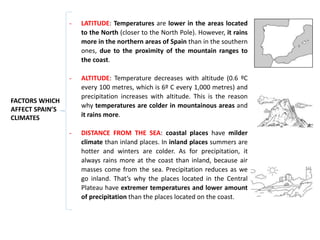- LATITUDE: Temperatures are lower in the areas located
to the North (closer to the North Pole). However, it rains
more in the northern areas of Spain than in the southern
ones, due to the proximity of the mountain ranges to
the coast.
- ALTITUDE: Temperature decreases with altitude (0.6 ºC
every 100 metres, which is 6º C every 1,000 metres) and
precipitation increases with altitude. This is the reason
why temperatures are colder in mountainous areas and
it rains more.
- DISTANCE FROM THE SEA: coastal places have milder
climate than inland places. In inland places summers are
hotter and winters are colder. As for precipitation, it
always rains more at the coast than inland, because air
masses come from the sea. Precipitation reduces as we
go inland. That’s why the places located in the Central
Plateau have extremer temperatures and lower amount
of precipitation than the places located on the coast.
FACTORS WHICH
AFFECT SPAIN’S
CLIMATES
 