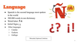Language
● Spanish is the second language most spoken
in the world
● 300.000 words in our dictionary
● Weird letter: Ñ ñ
● Initial Signs ¡ ¿
● Other languages
○ Catalan
○ Euskera
○ Gallego
17
Mercedes Espinosa Contreras
 