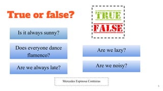 Does everyone dance
flamenco?
5
True or false?
Are we always late?
Is it always sunny?
Are we lazy?
Are we noisy?
Mercedes Espinosa Contreras
 