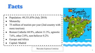 Facts
6
● Population: 49,331,076 (July 2018)
● Monarchy
● 75 million of tourists per year (2nd country with
more tourism)
● Roman Catholic 68.9%, atheist 11.3%, agnostic
7.6%, other 2.8%, non-believer 8.2%
● Europe and Africa
● Capital: Madrid
Mercedes Espinosa Contreras
 