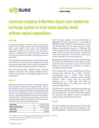 Water Technologies & Solutions
case study
Find a contact near you by visiting www.suezwatertechnologies.com and clicking on “Contact Us.”
*Trademark of SUEZ; may be registered in one or more countries.
©2017 SUEZ. All rights reserved.
CS1277EN.docx May-11
chemical company in Northern Spain uses mobile ion
exchange system to meet water quality needs
without capital expenditure
challenge
A chemical company in northern Spain uses process
water for the rinsing of fibers when making specialty
tissue wipes. When a new product was developed,
especially catering to the needs of the Electronics
industry, it needed to be rinsed with water containing
very low concentration of sodium, specifically around <
6 ppm Na+.
This new specialist wipe was only on the production line
for a week each month, and tests needed to be carried
out to decide what levels of Na+ must be maintained in
the water to achieve the desired level in the product.
Since the existing water treatment plant could not
produce such water, the company needed to find a
solution, as investing in a new capital system was not a
sound option.
solution
SUEZ was asked if such a system could be provided to
the customer to meet the strict specifications. Due to
the temporary nature of the job, it was quickly decided
that the use of a MobileFlow* Demineralizer (DI) would
be the most suitable application, as its small footprint
meant it could be easily placed near the existing water
treatment plant. Also as the ion exchange resin trailer
would be regenerated at the SUEZ facility, the customer
could avoid any chemical handling issues.
From the water analysis, it was calculated that a
MobileFlow DI trailer would have a run length of
502,000 g (1,900 m3
) before it was exhausted. It was
also decided that the trial would need one trailer
producing demineralized water at 11,000 gpm (40
m3
/h) to reduce the Na+ concentration to the required
<6ppm, within the loop. After the resin, onboard the
trailer was exhausted, a second trailer could be put
online to maintain continuous production.
By gradually changing the flow rate of water through
the trailer, the concentration of Na+ within the loop
could be altered, making it easy to find the most
efficient concentration for the product. Initially, a
one-week trial was decided.
At the agreed date, the two MobileFlow DI trailers
arrived at the customer site, in Spain, and were
commissioned by a SUEZ Field Service
Representative (FSR), a specially trained degreed
engineer. After a short rinse, the units were
producing up to 11,000 gpm (40 m3
/hr) of
demineralized water at a quality well within the
customer requirements.
The FSR was in charge of operating the trailers and
monitoring the feed and the product water. It was
here the experience and control of the FSR allowed
the altering of the system to attain the optimum
quality of water needed by the customer.
results
The trial completed according to plan, and the plant
manager was very pleased by the response to this
special application. The pilot system provided much
Flow Rate Up to 40 m3
/hr
Outlet Conductivity 0.056 µS/cm
Outlet Na+ < 1 ppm
Outlet SiO2 <20 ppb
 