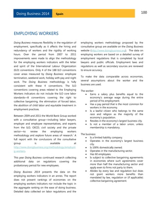 Doing Business 2014

100

Spain

EMPLOYING WORKERS
Doing Business measures flexibility in the regulation of

employing workers methodology proposed by the

employment, specifically as it affects the hiring and

consultative group are available on the Doing Business

redundancy of workers and the rigidity of working

website (http://www.doingbusiness.org). The data on

hours.

2011

employing workers are based on a detailed survey of

improvements were made to align the methodology

employment regulations that is completed by local

for the employing workers indicators with the letter

lawyers and public officials. Employment laws and

and spirit of the International Labour Organization

regulations as well as secondary sources are reviewed

(ILO) conventions. Only 4 of the 188 ILO conventions

to ensure accuracy.

Over

the

period

from

2007

to

cover areas measured by Doing Business: employee
termination, weekend work, holiday with pay and night
work. The Doing Business methodology is fully
consistent

with

these

4

conventions.

The

ILO

conventions covering areas related to the Employing
Workers indicators do not include the ILO core labor
standards—8 conventions covering the right to
collective bargaining, the elimination of forced labor,
the abolition of child labor and equitable treatment in
employment practices.
Between 2009 and 2011 the World Bank Group worked
with a consultative group—including labor lawyers,
employer and employee representatives, and experts
from the ILO, OECD, civil society and the private
sector—to

review

the

employing

workers
i

methodology and explore future areas of research. A
full report with the conclusions of the consultative
group

is

available

at

http://www.doingbusiness.org/methodology/employin
g-workers.
This year Doing Business continued research collecting
additional

data

on

regulations

covering

the

probationary period for new employees.
Doing Business 2014 presents the data on the
employing workers indicators in an annex. The report
does not present rankings of economies on the
employing workers indicators nor include the topic in
the aggregate ranking on the ease of doing business.
Detailed data collected on labor regulations and the

To make the data comparable across economies,
several assumptions about the worker and the
business are used.
The worker:
 Earns a salary plus benefits equal to the
economy’s average wage during the entire
period of his employment.
 Has a pay period that is the most common for
workers in the economy.
 Is a lawful citizen who belongs to the same
race and religion as the majority of the
economy’s population.
 Resides in the economy’s largest business city.
 Is not a member of a labor union, unless
membership is mandatory.
The business:
 Is a limited liability company.
 Operates in the economy’s largest business
city.
 Is 100% domestically owned.
 Operates in the manufacturing sector.
 Has 60 employees.
 Is subject to collective bargaining agreements
in economies where such agreements cover
more than half the manufacturing sector and
apply even to firms not party to them.
 Abides by every law and regulation but does
not grant workers more benefits than
mandated by law, regulation or (if applicable)
collective bargaining agreement.

 