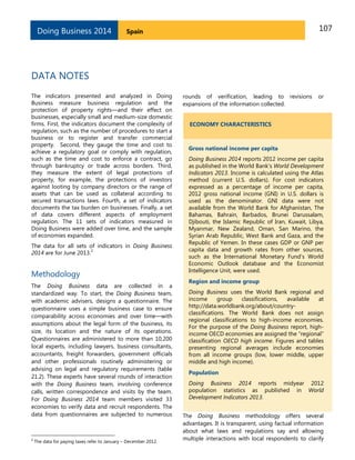 Doing Business 2014

107

Spain

DATA NOTES
The indicators presented and analyzed in Doing
Business measure business regulation and the
protection of property rights—and their effect on
businesses, especially small and medium-size domestic
firms. First, the indicators document the complexity of
regulation, such as the number of procedures to start a
business or to register and transfer commercial
property. Second, they gauge the time and cost to
achieve a regulatory goal or comply with regulation,
such as the time and cost to enforce a contract, go
through bankruptcy or trade across borders. Third,
they measure the extent of legal protections of
property, for example, the protections of investors
against looting by company directors or the range of
assets that can be used as collateral according to
secured transactions laws. Fourth, a set of indicators
documents the tax burden on businesses. Finally, a set
of data covers different aspects of employment
regulation. The 11 sets of indicators measured in
Doing Business were added over time, and the sample
of economies expanded.
The data for all sets of indicators in Doing Business
2
2014 are for June 2013.

Methodology
The Doing Business data are collected in a
standardized way. To start, the Doing Business team,
with academic advisers, designs a questionnaire. The
questionnaire uses a simple business case to ensure
comparability across economies and over time—with
assumptions about the legal form of the business, its
size, its location and the nature of its operations.
Questionnaires are administered to more than 10,200
local experts, including lawyers, business consultants,
accountants, freight forwarders, government officials
and other professionals routinely administering or
advising on legal and regulatory requirements (table
21.2). These experts have several rounds of interaction
with the Doing Business team, involving conference
calls, written correspondence and visits by the team.
For Doing Business 2014 team members visited 33
economies to verify data and recruit respondents. The
data from questionnaires are subjected to numerous

2

The data for paying taxes refer to January – December 2012.

rounds of verification, leading to revisions
expansions of the information collected.

or

ECONOMY CHARACTERISTICS

Gross national income per capita
Doing Business 2014 reports 2012 income per capita
as published in the World Bank’s World Development
Indicators 2013. Income is calculated using the Atlas
method (current U.S. dollars). For cost indicators
expressed as a percentage of income per capita,
2012 gross national income (GNI) in U.S. dollars is
used as the denominator. GNI data were not
available from the World Bank for Afghanistan, The
Bahamas, Bahrain, Barbados, Brunei Darussalam,
Djibouti, the Islamic Republic of Iran, Kuwait, Libya,
Myanmar, New Zealand, Oman, San Marino, the
Syrian Arab Republic, West Bank and Gaza, and the
Republic of Yemen. In these cases GDP or GNP per
capita data and growth rates from other sources,
such as the International Monetary Fund’s World
Economic Outlook database and the Economist
Intelligence Unit, were used.
Region and income group
Doing Business uses the World Bank regional and
income
group
classifications,
available
at
http://data.worldbank.org/about/countryclassifications. The World Bank does not assign
regional classifications to high-income economies.
For the purpose of the Doing Business report, highincome OECD economies are assigned the “regional”
classification OECD high income. Figures and tables
presenting regional averages include economies
from all income groups (low, lower middle, upper
middle and high income).
Population
Doing Business 2014 reports midyear 2012
population statistics as published in World
Development Indicators 2013.
The Doing Business methodology offers several
advantages. It is transparent, using factual information
about what laws and regulations say and allowing
multiple interactions with local respondents to clarify

 