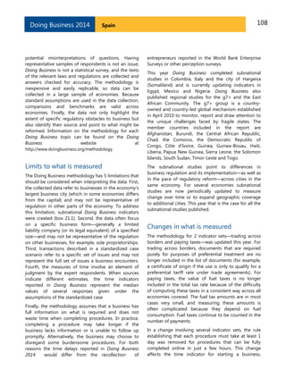 Doing Business 2014

108

Spain

potential misinterpretations of questions. Having
representative samples of respondents is not an issue;
Doing Business is not a statistical survey, and the texts
of the relevant laws and regulations are collected and
answers checked for accuracy. The methodology is
inexpensive and easily replicable, so data can be
collected in a large sample of economies. Because
standard assumptions are used in the data collection,
comparisons and benchmarks are valid across
economies. Finally, the data not only highlight the
extent of specific regulatory obstacles to business but
also identify their source and point to what might be
reformed. Information on the methodology for each
Doing Business topic can be found on the Doing
Business
website
at
http://www.doingbusiness.org/methodology.

entrepreneurs reported in the World Bank Enterprise
Surveys or other perception surveys.

Limits to what is measured

The subnational studies point to differences in
business regulation and its implementation—as well as
in the pace of regulatory reform—across cities in the
same economy. For several economies subnational
studies are now periodically updated to measure
change over time or to expand geographic coverage
to additional cities. This year that is the case for all the
subnational studies published.

The Doing Business methodology has 5 limitations that
should be considered when interpreting the data. First,
the collected data refer to businesses in the economy’s
largest business city (which in some economies differs
from the capital) and may not be representative of
regulation in other parts of the economy. To address
this limitation, subnational Doing Business indicators
were created (box 21.1). Second, the data often focus
on a specific business form—generally a limited
liability company (or its legal equivalent) of a specified
size—and may not be representative of the regulation
on other businesses, for example, sole proprietorships.
Third, transactions described in a standardized case
scenario refer to a specific set of issues and may not
represent the full set of issues a business encounters.
Fourth, the measures of time involve an element of
judgment by the expert respondents. When sources
indicate different estimates, the time indicators
reported in Doing Business represent the median
values of several responses given under the
assumptions of the standardized case.
Finally, the methodology assumes that a business has
full information on what is required and does not
waste time when completing procedures. In practice,
completing a procedure may take longer if the
business lacks information or is unable to follow up
promptly. Alternatively, the business may choose to
disregard some burdensome procedures. For both
reasons the time delays reported in Doing Business
2014
would differ from the recollection
of

This year Doing Business completed subnational
studies in Colombia, Italy and the city of Hargeisa
(Somaliland) and is currently updating indicators in
Egypt, Mexico and Nigeria. Doing Business also
published regional studies for the g7+ and the East
African Community. The g7+ group is a countryowned and country-led global mechanism established
in April 2010 to monitor, report and draw attention to
the unique challenges faced by fragile states. The
member countries included in the report are
Afghanistan, Burundi, the Central African Republic,
Chad, the Comoros, the Democratic Republic of
Congo, Côte d’Ivoire, Guinea, Guinea-Bissau, Haiti,
Liberia, Papua New Guinea, Sierra Leone, the Solomon
Islands, South Sudan, Timor-Leste and Togo.

Changes in what is measured
The methodology for 2 indicator sets—trading across
borders and paying taxes—was updated this year. For
trading across borders, documents that are required
purely for purposes of preferential treatment are no
longer included in the list of documents (for example,
a certificate of origin if the use is only to qualify for a
preferential tariff rate under trade agreements). For
paying taxes, the value of fuel taxes is no longer
included in the total tax rate because of the difficulty
of computing these taxes in a consistent way across all
economies covered. The fuel tax amounts are in most
cases very small, and measuring these amounts is
often complicated because they depend on fuel
consumption. Fuel taxes continue to be counted in the
number of payments.
In a change involving several indicator sets, the rule
establishing that each procedure must take at least 1
day was removed for procedures that can be fully
completed online in just a few hours. This change
affects the time indicator for starting a business,

 
