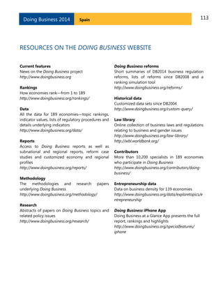 Doing Business 2014

113

Spain

RESOURCES ON THE DOING BUSINESS WEBSITE
Current features
News on the Doing Business project
http://www.doingbusiness.org
Rankings
How economies rank—from 1 to 189
http://www.doingbusiness.org/rankings/
Data
All the data for 189 economies—topic rankings,
indicator values, lists of regulatory procedures and
details underlying indicators
http://www.doingbusiness.org/data/
Reports
Access to Doing Business reports as well as
subnational and regional reports, reform case
studies and customized economy and regional
profiles
http://www.doingbusiness.org/reports/
Methodology
The methodologies and research papers
underlying Doing Business
http://www.doingbusiness.org/methodology/
Research
Abstracts of papers on Doing Business topics and
related policy issues
http://www.doingbusiness.org/research/

Doing Business reforms
Short summaries of DB2014 business regulation
reforms, lists of reforms since DB2008 and a
ranking simulation tool
http://www.doingbusiness.org/reforms/
Historical data
Customized data sets since DB2004
http://www.doingbusiness.org/custom-query/
Law library
Online collection of business laws and regulations
relating to business and gender issues
http://www.doingbusiness.org/law-library/
http://wbl.worldbank.org/
Contributors
More than 10,200 specialists in 189 economies
who participate in Doing Business
http://www.doingbusiness.org/contributors/doingbusiness/
Entrepreneurship data
Data on business density for 139 economies
http://www.doingbusiness.org/data/exploretopics/e
ntrepreneurship
Doing Business iPhone App
Doing Business at a Glance App presents the full
report, rankings and highlights
http://www.doingbusiness.org/specialfeatures/
iphone

 