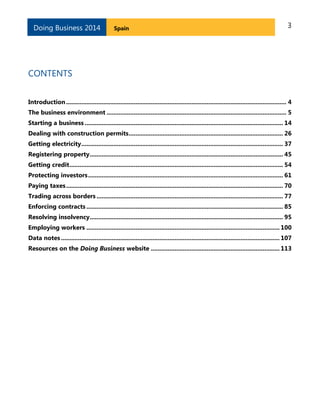 Doing Business 2014

Spain

3

CONTENTS
Introduction .................................................................................................................................. 4
The business environment .......................................................................................................... 5
Starting a business ..................................................................................................................... 14
Dealing with construction permits ........................................................................................... 26
Getting electricity ....................................................................................................................... 37
Registering property .................................................................................................................. 45
Getting credit .............................................................................................................................. 54
Protecting investors ................................................................................................................... 61
Paying taxes ................................................................................................................................ 70
Trading across borders .............................................................................................................. 77
Enforcing contracts .................................................................................................................... 85
Resolving insolvency .................................................................................................................. 95
Employing workers .................................................................................................................. 100
Data notes ................................................................................................................................. 107
Resources on the Doing Business website ............................................................................ 113

 