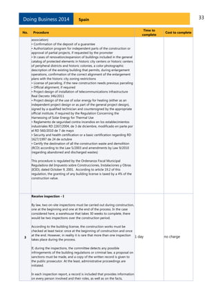 Doing Business 2014
No.

33

Spain

Procedure

Time to
complete

Cost to complete

association)
• Confirmation of the deposit of a guarantee
• Authorization program for independent parts of the construction or
approval of partial projects, if requested by the promoter
• In cases of renovation/expansion of buildings included in the general
catalog of protected elements in historic city centers or historic centers
of peripheral districts and historic colonies, a color photographic
description of the existing building that permits, during enlargement
operations, confirmation of the correct alignment of the enlargement
plans with the historic city zoning restrictions
• License of parceling, if the new construction needs previous parceling
• Official alignment, if required
• Project design of installation of telecommunications infrastructure
Real Decreto 346/2011
• Project design of the use of solar energy for heating (either as an
independent project design or as part of the general project design),
signed by a qualified technician and countersigned by the appropriate
official institute, if required by the Regulation Concerning the
Harnessing of Solar Energy for Thermal Use
• Reglamento de seguridad contra incendios en los establecimientos
industriales RD 2267/2004, de 3 de diciembre, modificado en parte por
el RD 560/2010 de 7 de mayo
• Security and health certification or a basic certification regarding RD
1627/1997 de 24 de octubre
• Certify the destination of all the construction waste and demolition
(RCD) according to the Law 5/2003 and amendments by Law 9/2010
(regarding abandoned and discharged wastes)
This procedure is regulated by the Ordenanza Fiscal Municipal
Reguladora del Impuesto sobre Construcciones, Instalaciones y Obras
(ICIO), dated October 9, 2001. According to article 19.2 of this
regulation, the granting of any building license is taxed by a 4% of the
construction value.

Receive inspection - I
By law, two on-site inspections must be carried out during construction,
one at the beginning and one at the end of the process. In the case
considered here, a warehouse that takes 30 weeks to complete, there
would be two inspections over the construction period.

3

According to the building license, the construction works must be
checked at least twice: once at the beginning of construction and once
at the end. However, in reality it is rare that more than one inspection 1 day
takes place during the process.
If, during the inspections, the committee detects any possible
infringements of the building regulations or criminal law, a proposal on
sanctions must be made, and a copy of the written record is given to
the public prosecutor. At the least, administrative proceedings are
initiated.
In each inspection report, a record is included that provides information
on every person involved and their roles, as well as on the facts,

no charge

 