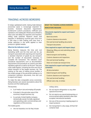Doing Business 2014

77

Spain

TRADING ACROSS BORDERS
In today’s globalized world, making trade between
economies easier is increasingly important for
business. Excessive document requirements,
burdensome customs procedures, inefficient port
operations and inadequate infrastructure all lead to
extra costs and delays for exporters and importers,
stifling trade potential. Research shows that
exporters in developing countries gain more from
a 10% drop in their trading costs than from a
similar reduction in the tariffs applied to their
products in global markets.
What do the indicators cover?
Doing Business measures the time and cost
(excluding tariffs and the time and cost for sea
transport) associated with exporting and importing
a standard shipment of goods by sea transport,
and the number of documents necessary to
complete the transaction. The indicators cover
procedural requirements such as documentation
requirements and procedures at customs and other
regulatory agencies as well as at the port. They also
cover trade logistics, including the time and cost of
inland transport to the largest business city. The
ranking on the ease of trading across borders is
the simple average of the percentile rankings on its
component indicators: documents, time and cost
to export and import.
To make the data comparable across economies,
Doing Business uses several assumptions about the
business and the traded goods.

WHAT THE TRADING ACROSS BORDERS
INDICATORS MEASURE
Documents required to export and import
(number)
Bank documents
Customs clearance documents
Port and terminal handling documents
Transport documents
Time required to export and import (days)
Obtaining, filling out and submitting all the
documents
Inland transport and handling
Customs clearance and inspections
Port and terminal handling
Does not include sea transport time
Cost required to export and import (US$ per
container)
All documentation
Inland transport and handling
Customs clearance and inspections
Port and terminal handling
Official costs only, no bribes

The business:

military items.



Is of medium size and employs 60 people.





Is located in the periurban area of the
economy’s largest business city.

Do not require refrigeration or any other
special environment.



Do not require any special phytosanitary or
environmental safety standards other than
accepted international standards.



Are one of the economy’s leading export or
import products.



Are transported in a dry-cargo, 20-foot full
container load.



Is a private, limited liability company,
domestically owned, formally registered
and operating under commercial laws and
regulations of the economy.

The traded goods:


Are not hazardous nor do they include

 