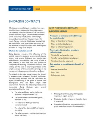 Doing Business 2014

85

Spain

ENFORCING CONTRACTS
Effective commercial dispute resolution has many
benefits. Courts are essential for entrepreneurs
because they interpret the rules of the market and
protect economic rights. Efficient and transparent
courts encourage new business relationships
because businesses know they can rely on the
courts if a new customer fails to pay. Speedy trials
are essential for small enterprises, which may lack
the resources to stay in business while awaiting the
outcome of a long court dispute.
What do the indicators cover?
Doing Business measures the efficiency of the
judicial system in resolving a commercial dispute
before local courts. Following the step-by-step
evolution of a standardized case study, it collects
data relating to the time, cost and procedural
complexity of resolving a commercial lawsuit. The
ranking on the ease of enforcing contracts is the
simple average of the percentile rankings on its
component indicators: procedures, time and cost.
The dispute in the case study involves the breach
of a sales contract between 2 domestic businesses.
The case study assumes that the court hears an
expert on the quality of the goods in dispute. This
distinguishes the case from simple debt
enforcement. To make the data comparable across
economies,
Doing
Business
uses
several
assumptions about the case:

WHAT THE ENFORCING CONTRACTS
INDICATORS MEASURE
Procedures to enforce a contract through
the courts (number)
Steps to file and serve the case
Steps for trial and judgment
Steps to enforce the judgment
Time required to complete procedures
(calendar days)
Time to file and serve the case
Time for trial and obtaining judgment
Time to enforce the judgment
Cost required to complete procedures (% of
claim)
Average attorney fees
Court costs
Enforcement costs



The seller and buyer are located in the
economy’s largest business city.





The buyer orders custom-made goods,
then fails to pay.

The dispute on the quality of the goods
requires an expert opinion.





The seller sues the buyer before a
competent court.

The judge decides in favor of the seller; there
is no appeal.





The value of the claim is 200% of income
per capita.

The seller enforces the judgment through a
public sale of the buyer’s movable assets.



The seller requests a pretrial attachment to
secure the claim.

 