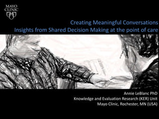 Creating Meaningful Conversations
Insights from Shared Decision Making at the point of care




                                                 Annie LeBlanc PhD
                       Knowledge and Evaluation Research (KER) Unit
                                  Mayo Clinic, Rochester, MN (USA)
 