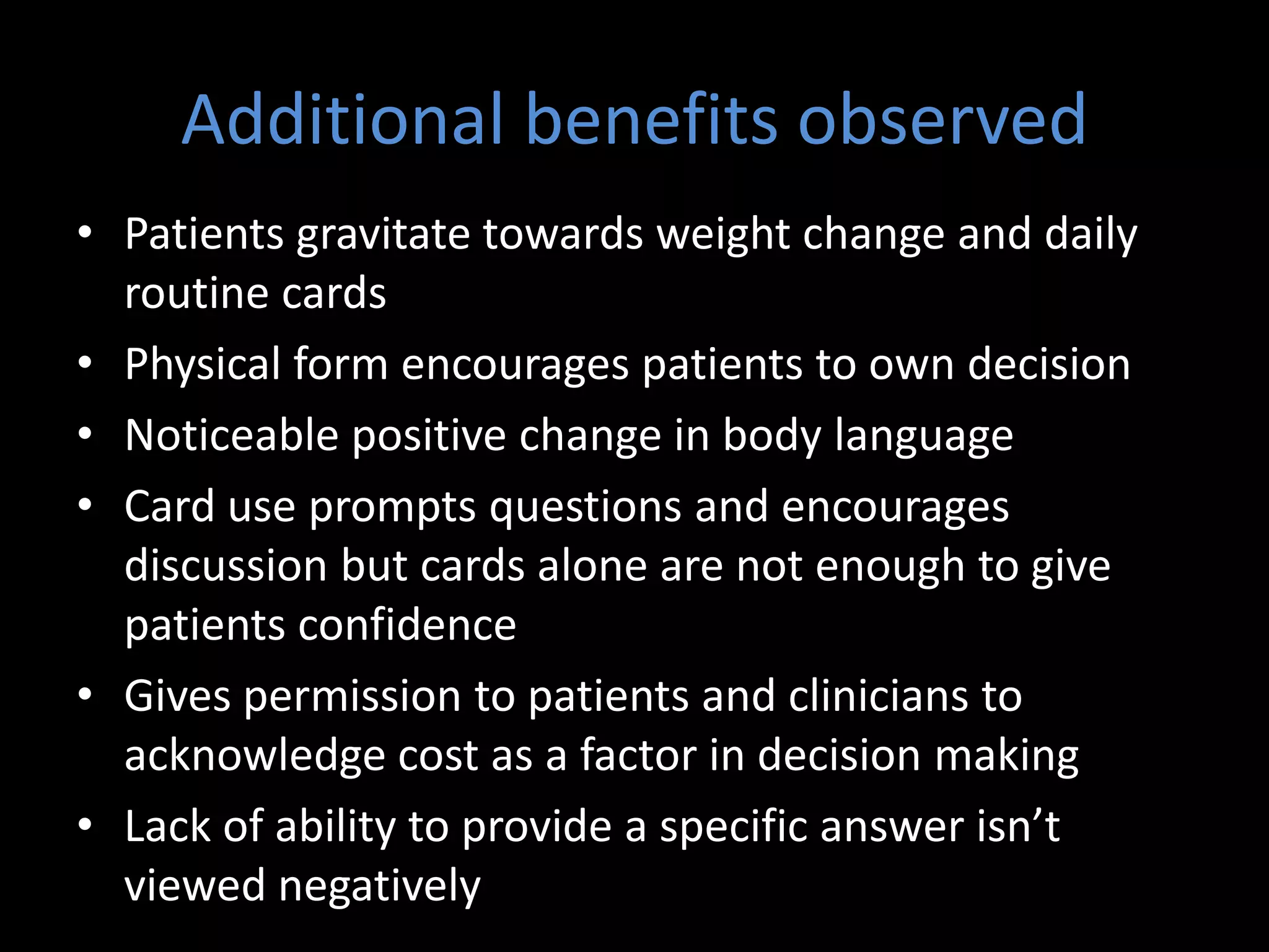 Additional benefits observed
• Patients gravitate towards weight change and daily
  routine cards
• Physical form encourages patients to own decision
• Noticeable positive change in body language
• Card use prompts questions and encourages
  discussion but cards alone are not enough to give
  patients confidence
• Gives permission to patients and clinicians to
  acknowledge cost as a factor in decision making
• Lack of ability to provide a specific answer isn’t
  viewed negatively
 