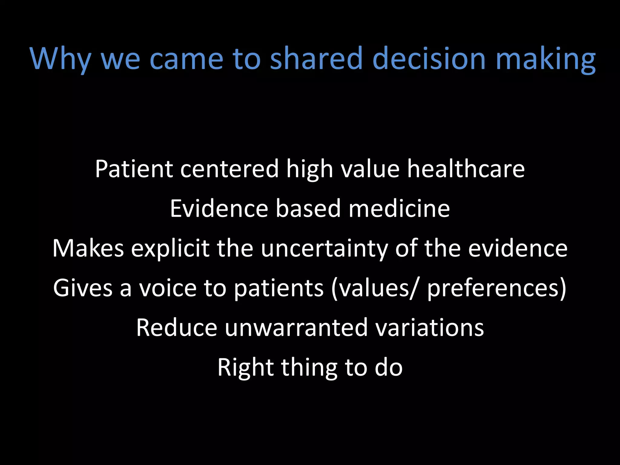 Why we came to shared decision making


    Patient centered high value healthcare
            Evidence based medicine
 Makes explicit the uncertainty of the evidence
 Gives a voice to patients (values/ preferences)
        Reduce unwarranted variations
                Right thing to do
 