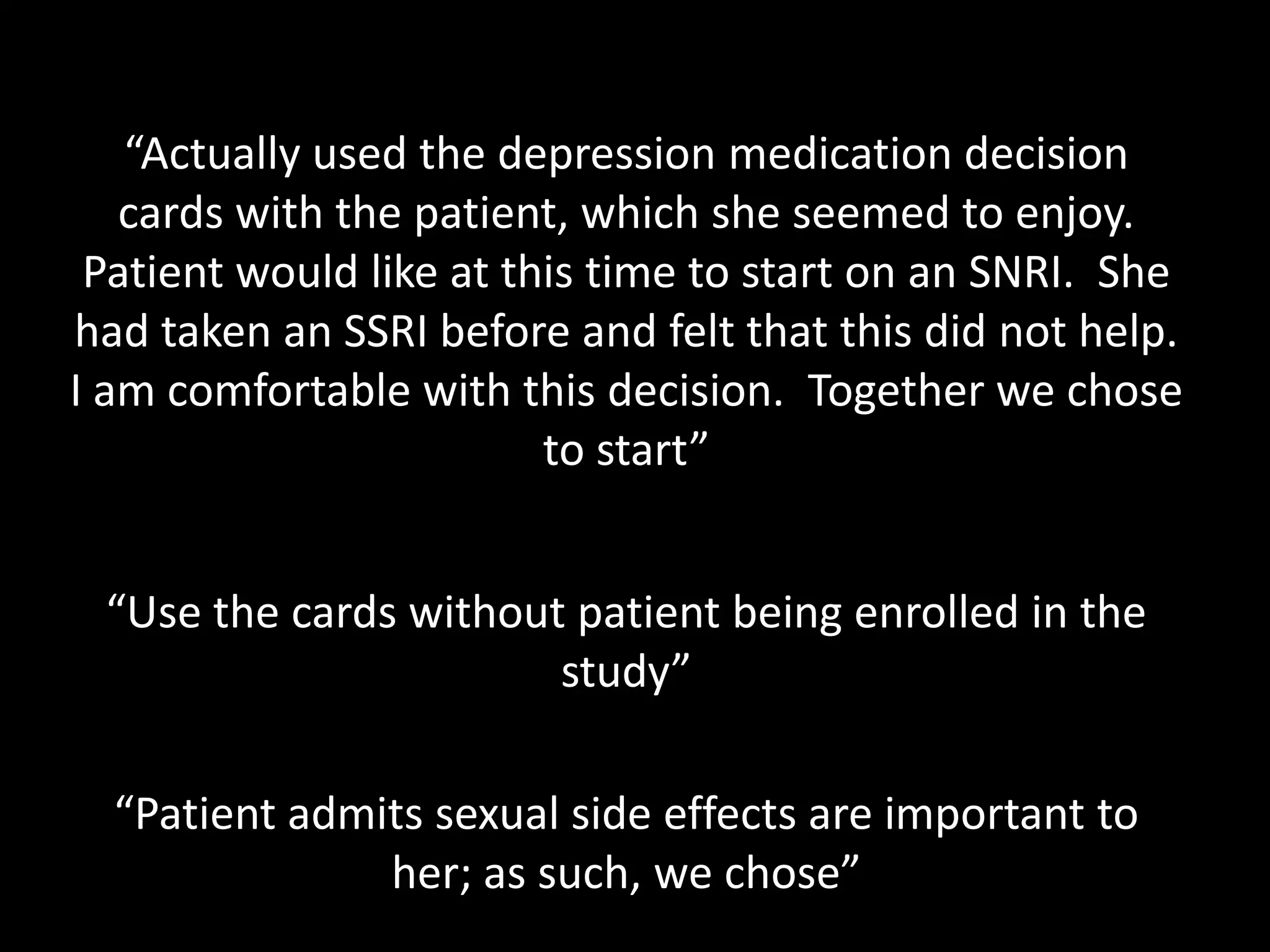 “Actually used the depression medication decision
   cards with the patient, which she seemed to enjoy.
 Patient would like at this time to start on an SNRI. She
had taken an SSRI before and felt that this did not help.
I am comfortable with this decision. Together we chose
                         to start”


 “Use the cards without patient being enrolled in the
                       study”

  “Patient admits sexual side effects are important to
               her; as such, we chose”
 