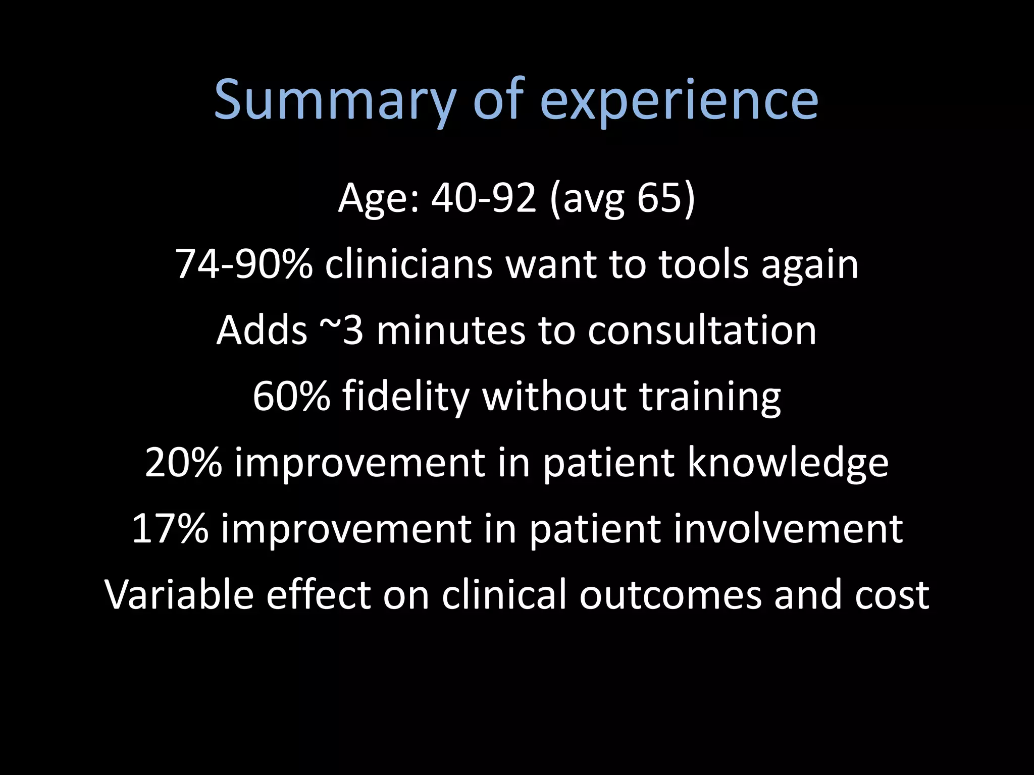 Summary of experience
             Age: 40-92 (avg 65)
    74-90% clinicians want to tools again
      Adds ~3 minutes to consultation
        60% fidelity without training
  20% improvement in patient knowledge
 17% improvement in patient involvement
Variable effect on clinical outcomes and cost
 