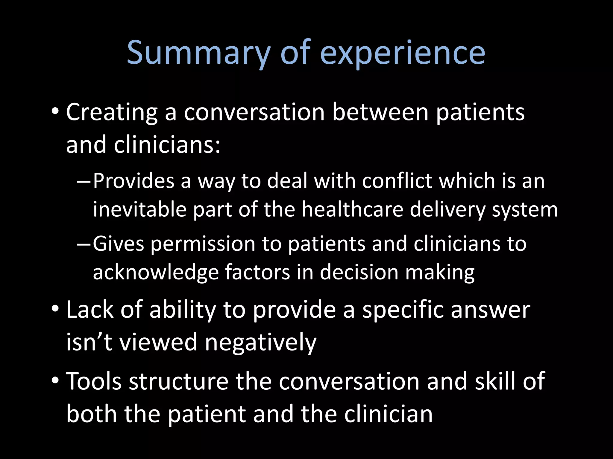 Summary of experience
• Creating a conversation between patients
  and clinicians:
  –Provides a way to deal with conflict which is an
   inevitable part of the healthcare delivery system
  –Gives permission to patients and clinicians to
   acknowledge factors in decision making
• Lack of ability to provide a specific answer
  isn’t viewed negatively
• Tools structure the conversation and skill of
  both the patient and the clinician
 