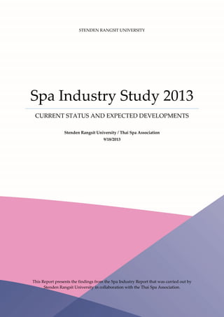 STENDEN RANGSIT UNIVERSITY
Spa Industry Study 2013
CURRENT STATUS AND EXPECTED DEVELOPMENTS
Stenden Rangsit University / Thai Spa Association
9/18/2013
This Report presents the findings from the Spa Industry Report that was carried out by
Stenden Rangsit University in collaboration with the Thai Spa Association.
 