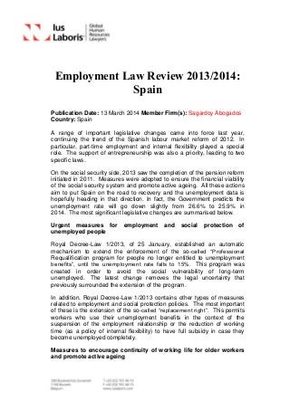 Employment Law Review 2013/2014:
Spain
Publication Date: 13 March 2014 Member Firm(s): Sagardoy Abogados
Country: Spain
A range of important legislative changes came into force last year,
continuing the trend of the Spanish labour market reform of 2012. In
particular, part-time employment and internal flexibility played a special
role. The support of entrepreneurship was also a priority, leading to two
specific laws.
On the social security side, 2013 saw the completion of the pension reform
initiated in 2011. Measures were adopted to ensure the financial viability
of the social security system and promote active ageing. All these actions
aim to put Spain on the road to recovery and the unemployment data is
hopefully heading in that direction. In fact, the Government predicts the
unemployment rate will go down slightly from 26.6% to 25.9% in
2014. The most significant legislative changes are summarised below.
Urgent measures for employment and social protection of
unemployed people
Royal Decree-Law 1/2013, of 25 January, established an automatic
mechanism to extend the enforcement of the so-called “Professional
Requalification program for people no longer entitled to unemployment
benefits”, until the unemployment rate falls to 15%. This program was
created in order to avoid the social vulnerability of long-term
unemployed. The latest change removes the legal uncertainty that
previously surrounded the extension of the program.
In addition, Royal Decree-Law 1/2013 contains other types of measures
related to employment and social protection policies. The most important
of these is the extension of the so-called “replacement right”. This permits
workers who use their unemployment benefits in the context of the
suspension of the employment relationship or the reduction of working
time (as a policy of internal flexibility) to have full subsidy in case they
become unemployed completely.
Measures to encourage continuity of working life for older workers
and promote active ageing
 