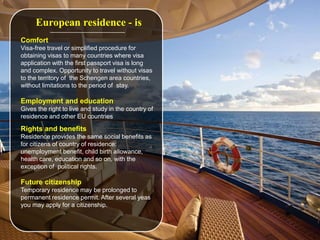 European residence - is
Comfort
Visa-free travel or simplified procedure for
obtaining visas to many countries where visa
application with the first passport visa is long
and complex. Opportunity to travel without visas
to the territory of the Schengen area countries,
without limitations to the period of stay.
Employment and education
Gives the right to live and study in the country of
residence and other EU countries
Rights and benefits
Residence provides the same social benefits as
for citizens of country of residence:
unemployment benefit, child birth allowance,
health care, education and so on, with the
exception of political rights.
Future citizenship
Temporary residence may be prolonged to
permanent residence permit. After several yeas
you may apply for a citizenship.
 