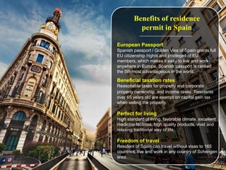 Benefits of residence
permit in Spain
European Passport
Spanish passport / Golden Visa of Spain grants full
EU citizenship /rights and privileges of EU
members, which makes it easy to live and work
anywhere in Europe. Spanish passport is ranked
the 5th most advantageous in the world.
Beneficial taxation rates
Reasonable taxes for property and corporate
property ownership, and income taxes. Residents
over 65 years old are exempt on capital gain tax
when selling the property.
Perfect for living
High standard of living, favorable climate, excellent
medicine facilities, high quality products, vivid and
relaxing traditional way of life.
Freedom of travel
Resident of Spain can travel without visas to 165
countries, live and work in any country of Schengen
area.
 