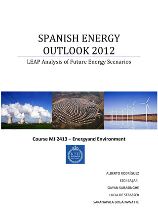 SPANISH ENERGY
     OUTLOOK 2012
LEAP Analysis of Future Energy Scenarios




  Course MJ 2413 – Energyand Environment




                                ALBERTO RODRÍGUEZ
                                       EZGI BAŞAR
                                GAYAN SUBASINGHE
                                 LUCIA DE STRASSER
                          SARANAPALA BOGAHAWATTE
 